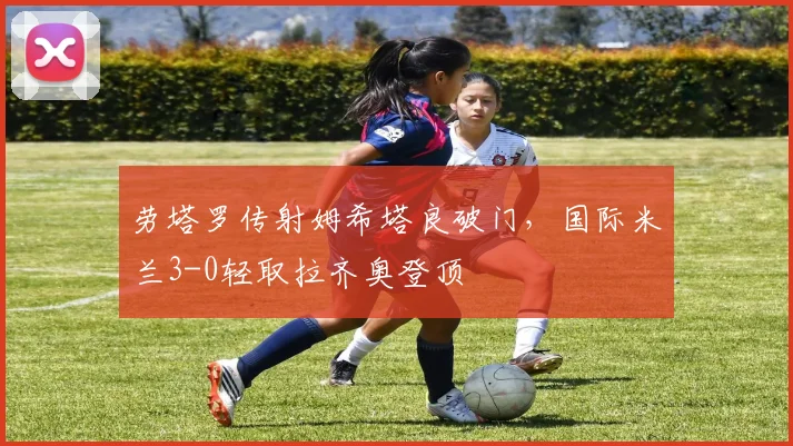 劳塔罗传射姆希塔良破门，国际米兰3-0轻取拉齐奥登顶