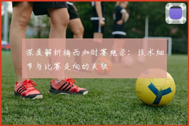 深度解析梅西加时赛绝杀:技术细节与比赛走向的关联