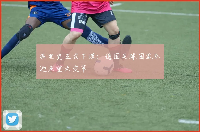 弗里克正式下课:德国足球国家队迎来重大变革