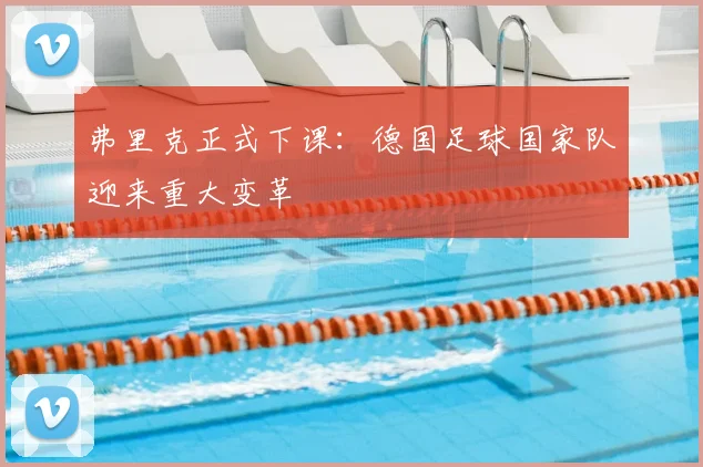 弗里克正式下课:德国足球国家队迎来重大变革