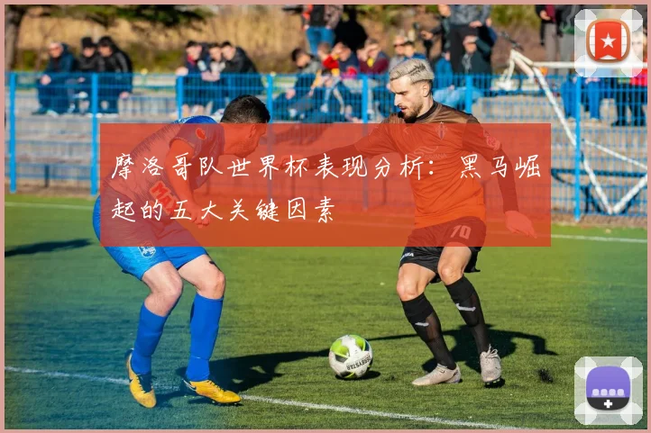 摩洛哥队世界杯表现分析：黑马崛起的五大关键因素