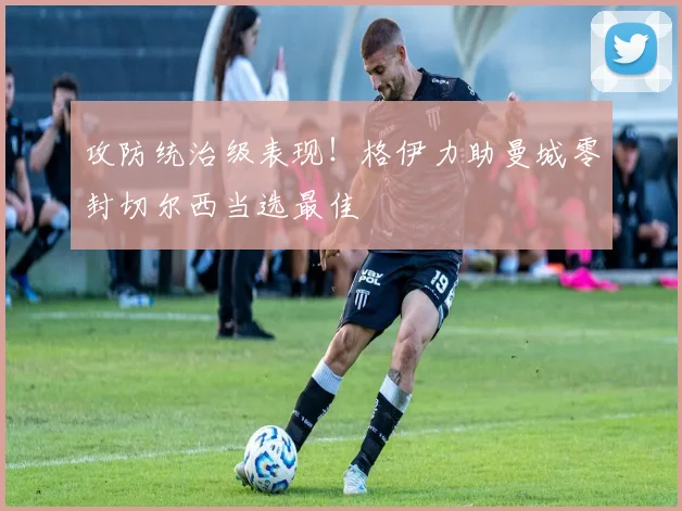 攻防统治级表现！格伊力助曼城零封切尔西当选最佳