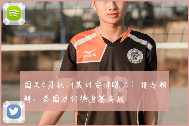 国足6月杭州集训安排曝光！将与朝鲜、泰国进行热身赛备战