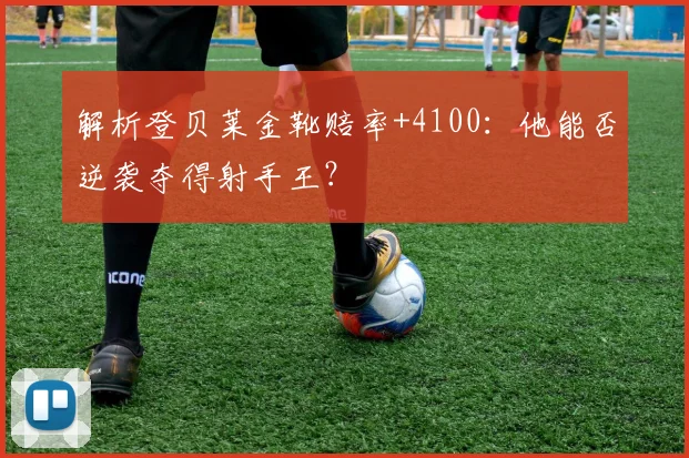 解析登贝莱金靴赔率+4100:他能否逆袭夺得射手王?