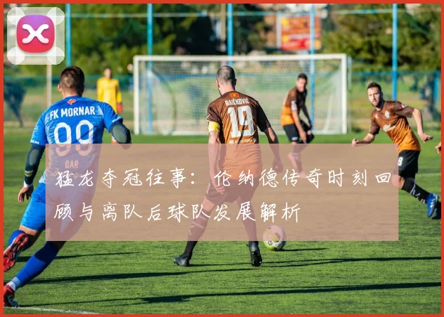 猛龙夺冠往事:伦纳德传奇时刻回顾与离队后球队发展解析
