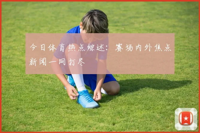今日体育热点综述：赛场内外焦点新闻一网打尽